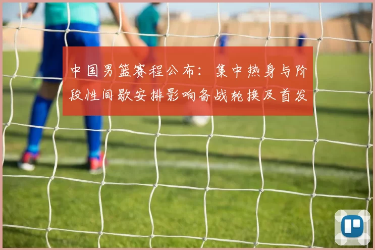 中国男篮赛程公布：集中热身与阶段性间歇安排影响备战轮换及首发考量