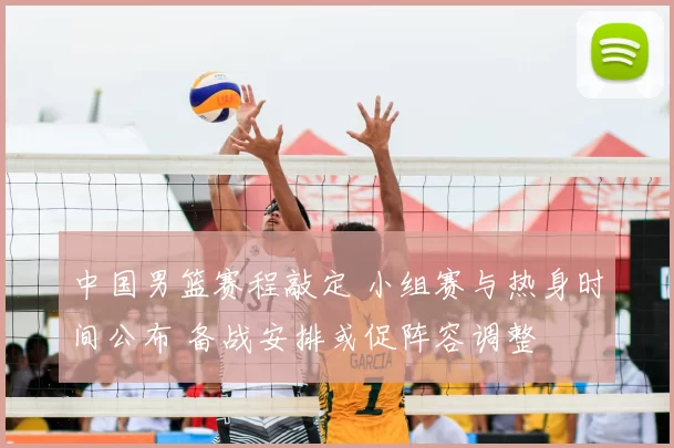中国男篮赛程敲定 小组赛与热身时间公布 备战安排或促阵容调整