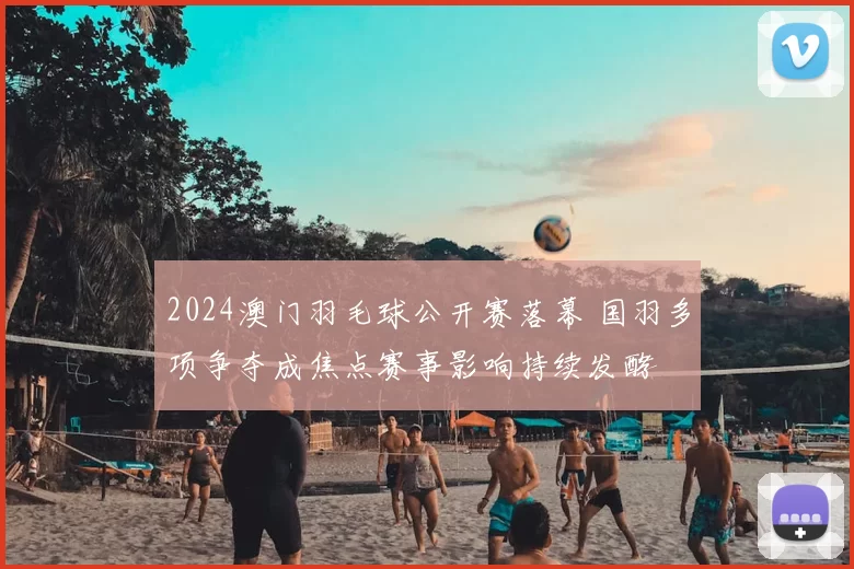 2024澳门羽毛球公开赛落幕 国羽多项争夺成焦点赛事影响持续发酵