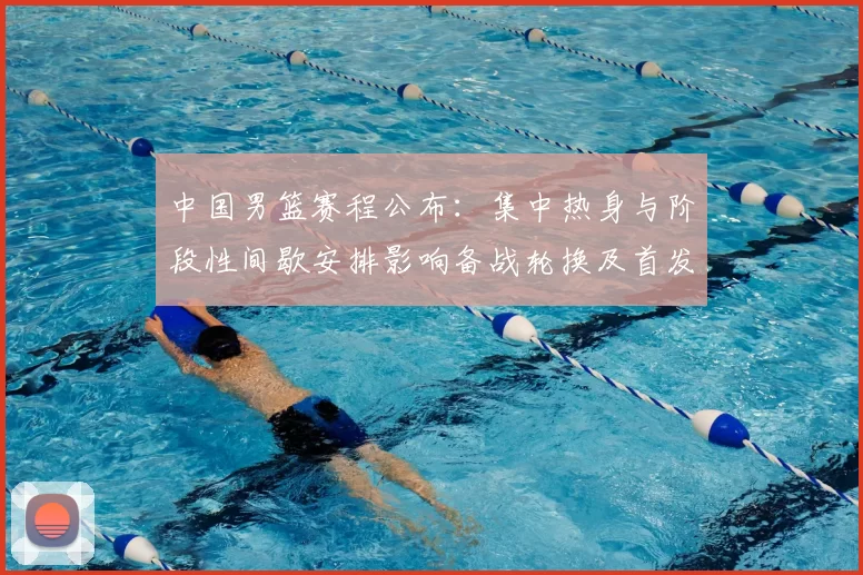 中国男篮赛程公布：集中热身与阶段性间歇安排影响备战轮换及首发考量