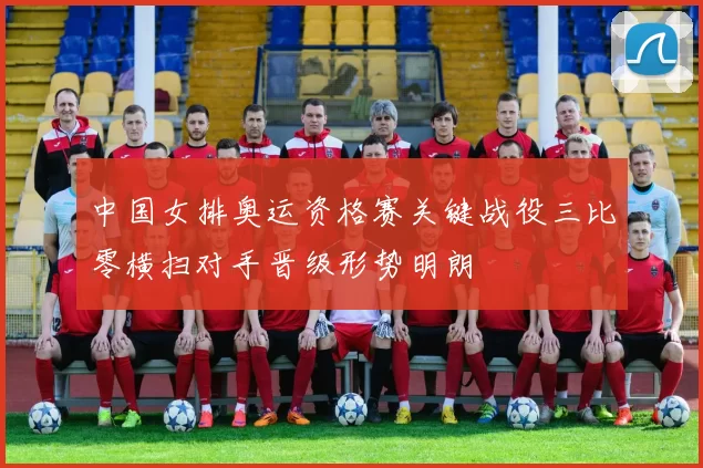 中国女排奥运资格赛关键战役三比零横扫对手晋级形势明朗