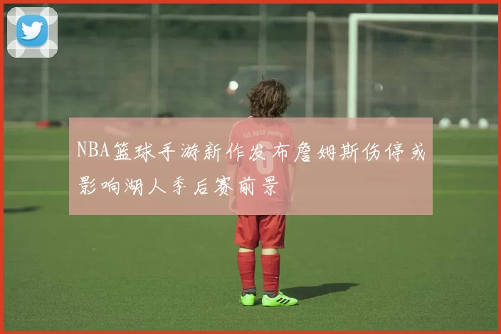 NBA篮球手游新作发布詹姆斯伤停或影响湖人季后赛前景
