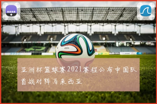 亚洲杯篮球赛2021赛程公布中国队首战对阵马来西亚
