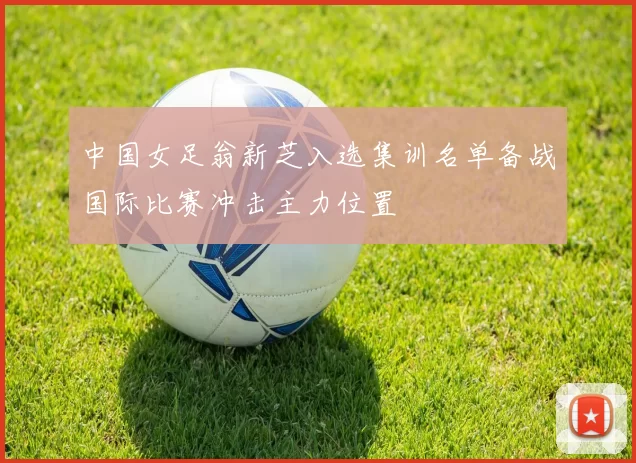 中国女足翁新芝入选集训名单备战国际比赛冲击主力位置