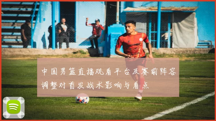 中国男篮直播观看平台及赛前阵容调整对首发战术影响与看点