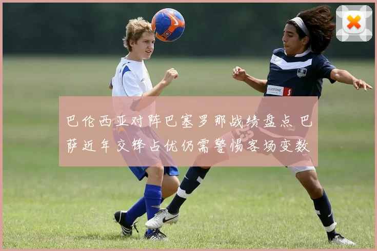 巴伦西亚对阵巴塞罗那战绩盘点 巴萨近年交锋占优仍需警惕客场变数
