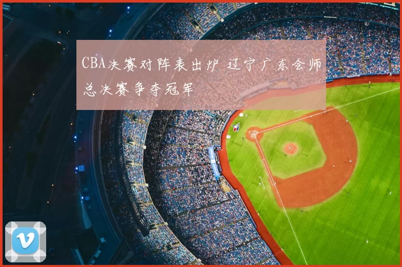 CBA决赛对阵表出炉 辽宁广东会师总决赛争夺冠军