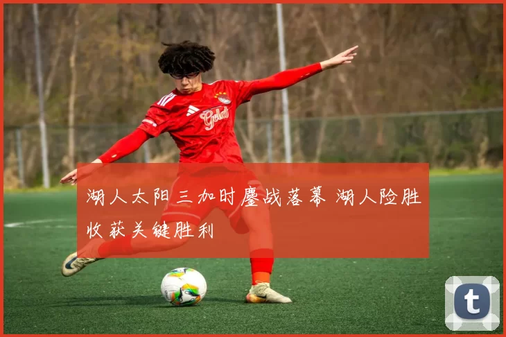 湖人太阳三加时鏖战落幕 湖人险胜收获关键胜利