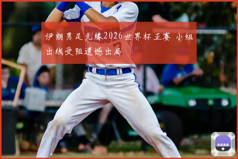 伊朗男足无缘2026世界杯正赛 小组出线受阻遗憾出局
