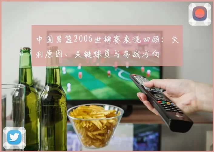中国男篮2006世锦赛表现回顾：失利原因、关键球员与备战方向