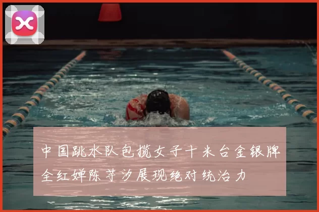 中国跳水队包揽女子十米台金银牌全红婵陈芋汐展现绝对统治力