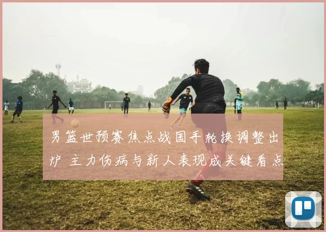男篮世预赛焦点战国手轮换调整出炉 主力伤病与新人表现成关键看点