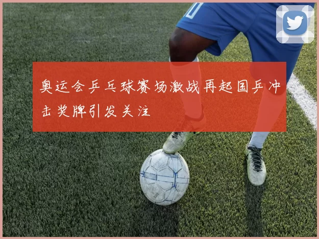奥运会乒乓球赛场激战再起国乒冲击奖牌引发关注