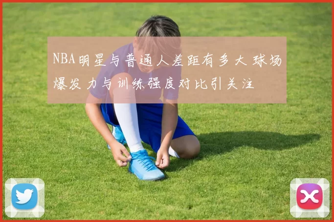 NBA明星与普通人差距有多大 球场爆发力与训练强度对比引关注