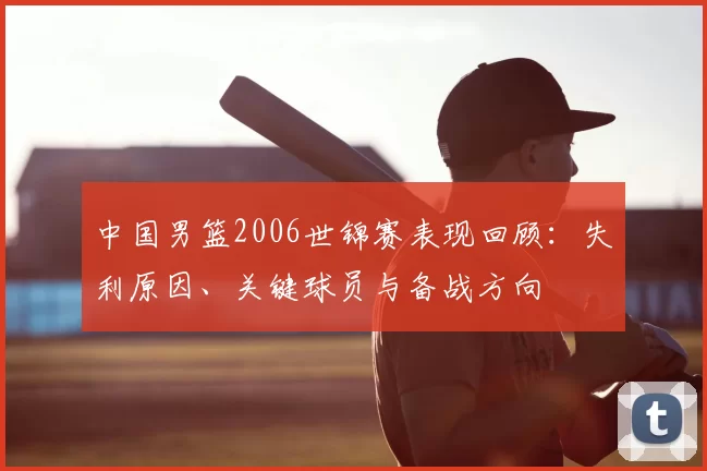 中国男篮2006世锦赛表现回顾：失利原因、关键球员与备战方向