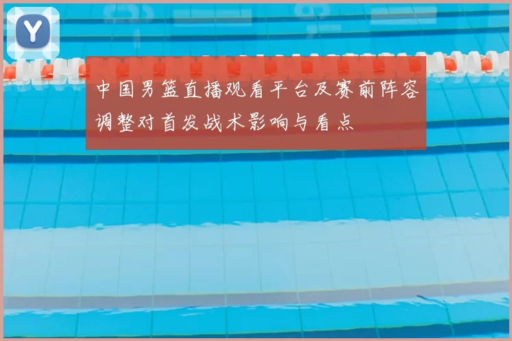 中国男篮直播观看平台及赛前阵容调整对首发战术影响与看点
