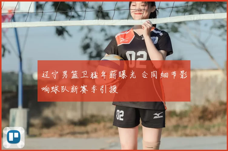 辽宁男篮卫猛年薪曝光 合同细节影响球队新赛季引援