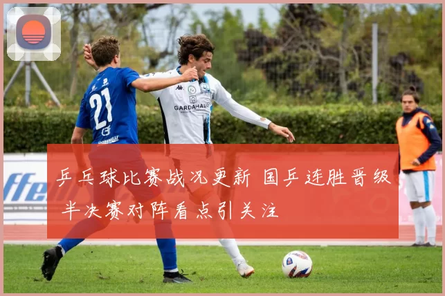 乒乓球比赛战况更新 国乒连胜晋级 半决赛对阵看点引关注