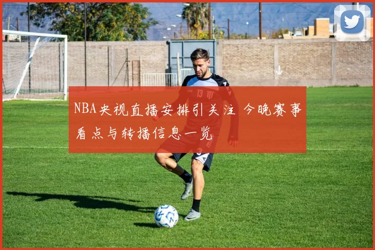NBA央视直播安排引关注 今晚赛事看点与转播信息一览