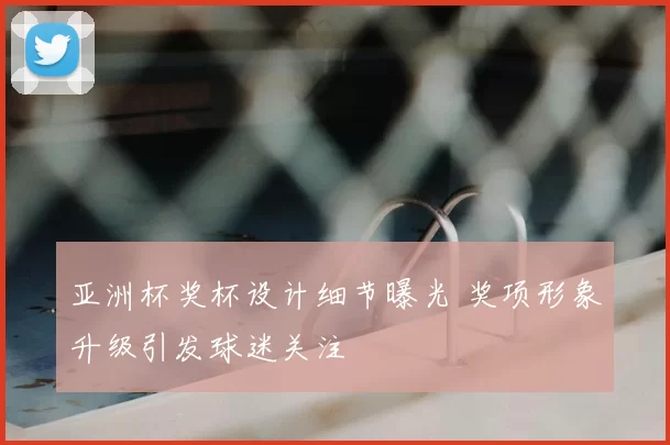 亚洲杯奖杯设计细节曝光 奖项形象升级引发球迷关注