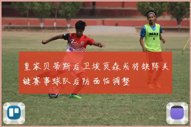 皇家贝蒂斯后卫埃莫森或将缺阵关键赛事球队后防面临调整