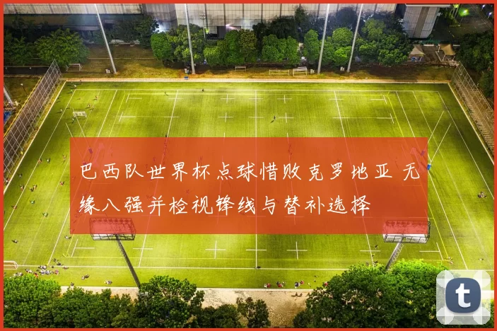 巴西队世界杯点球惜败克罗地亚 无缘八强并检视锋线与替补选择