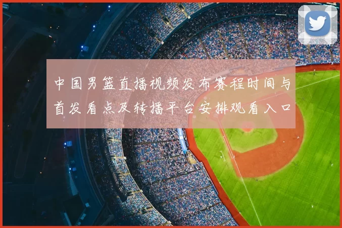 中国男篮直播视频发布赛程时间与首发看点及转播平台安排观看入口