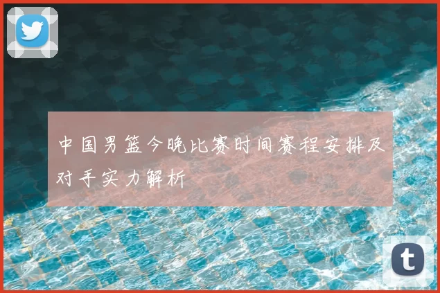 中国男篮今晚比赛时间赛程安排及对手实力解析