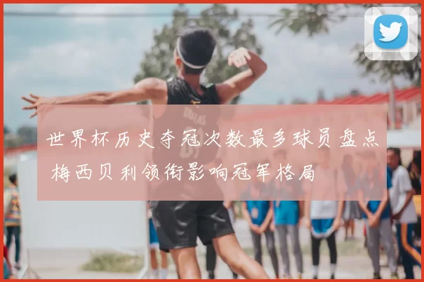 世界杯历史夺冠次数最多球员盘点 梅西贝利领衔影响冠军格局