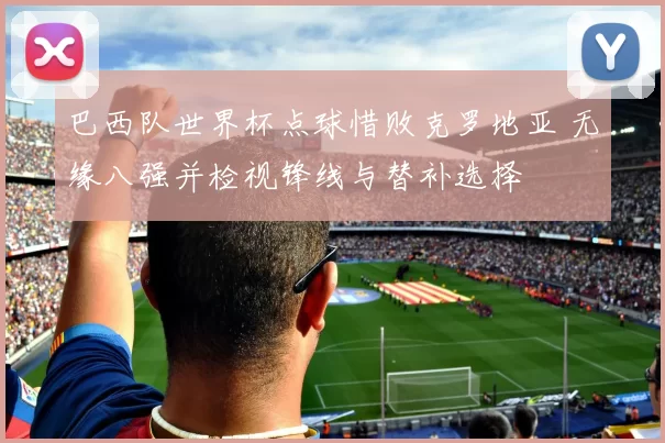 巴西队世界杯点球惜败克罗地亚 无缘八强并检视锋线与替补选择