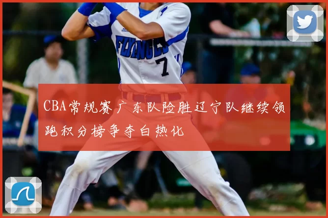 CBA常规赛广东队险胜辽宁队继续领跑积分榜争夺白热化