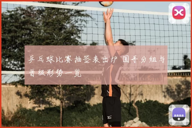 乒乓球比赛抽签表出炉 国手分组与晋级形势一览