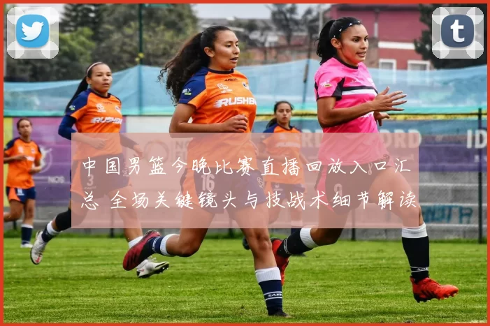 中国男篮今晚比赛直播回放入口汇总 全场关键镜头与技战术细节解读