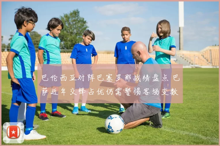 巴伦西亚对阵巴塞罗那战绩盘点 巴萨近年交锋占优仍需警惕客场变数