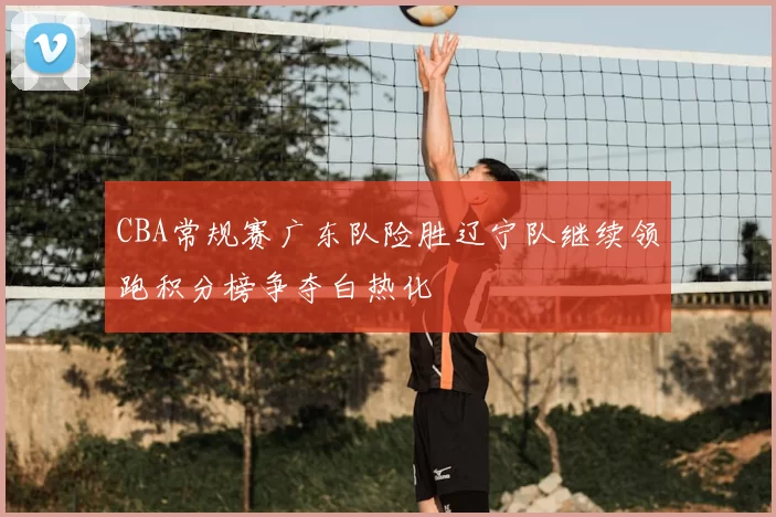 CBA常规赛广东队险胜辽宁队继续领跑积分榜争夺白热化