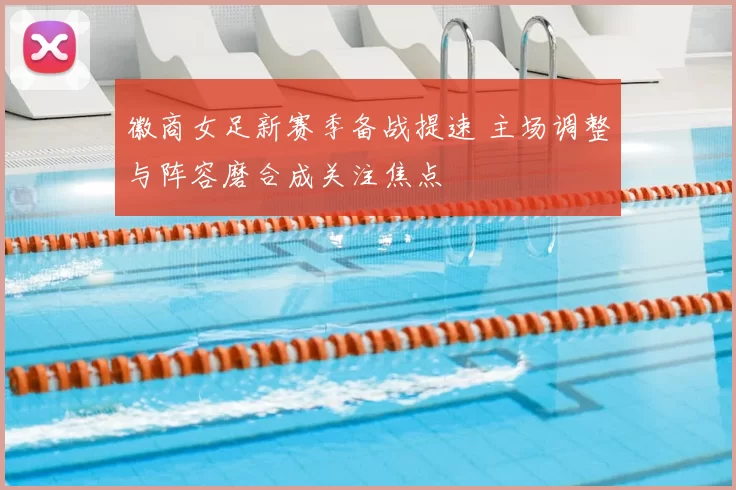 徽商女足新赛季备战提速 主场调整与阵容磨合成关注焦点