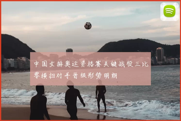 中国女排奥运资格赛关键战役三比零横扫对手晋级形势明朗