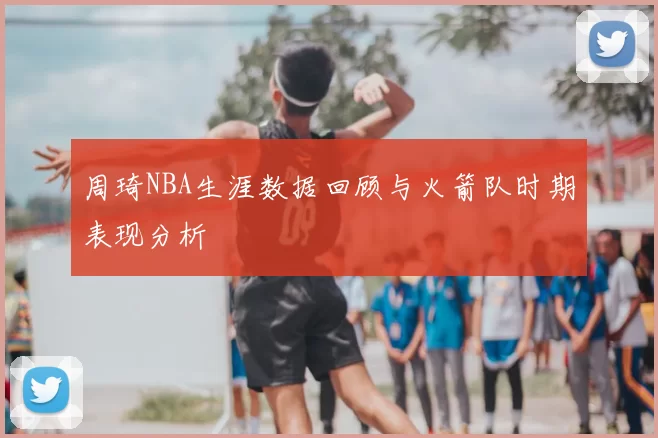 周琦NBA生涯数据回顾与火箭队时期表现分析