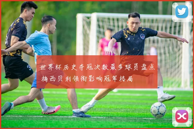 世界杯历史夺冠次数最多球员盘点 梅西贝利领衔影响冠军格局