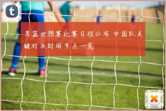 男篮世预赛比赛日程公布 中国队关键对决时间节点一览