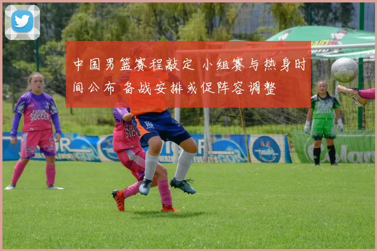 中国男篮赛程敲定 小组赛与热身时间公布 备战安排或促阵容调整