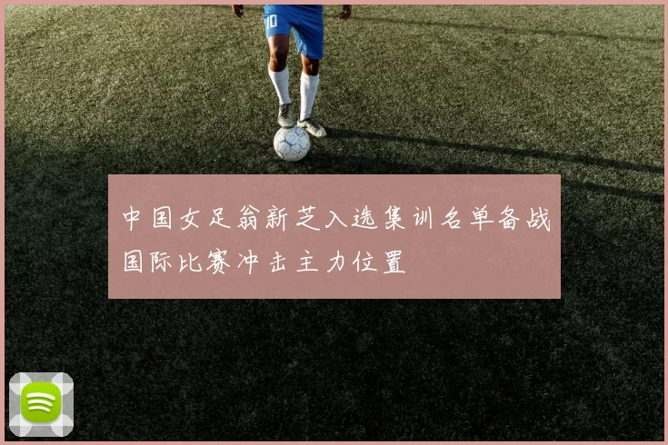 中国女足翁新芝入选集训名单备战国际比赛冲击主力位置