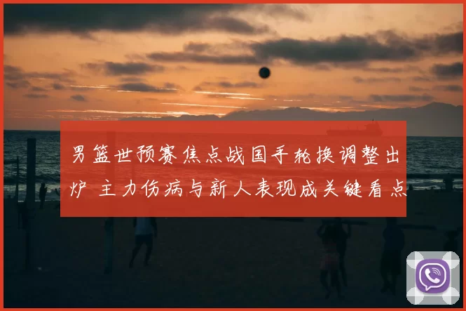 男篮世预赛焦点战国手轮换调整出炉 主力伤病与新人表现成关键看点
