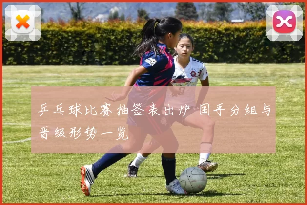乒乓球比赛抽签表出炉 国手分组与晋级形势一览