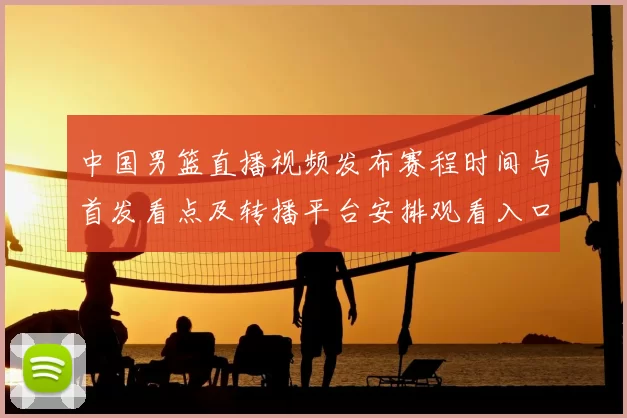 中国男篮直播视频发布赛程时间与首发看点及转播平台安排观看入口