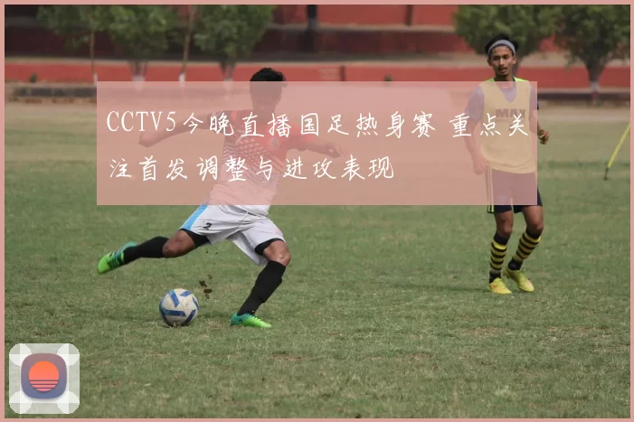 CCTV5今晚直播国足热身赛 重点关注首发调整与进攻表现