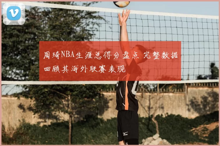 周琦NBA生涯总得分盘点 完整数据回顾其海外联赛表现