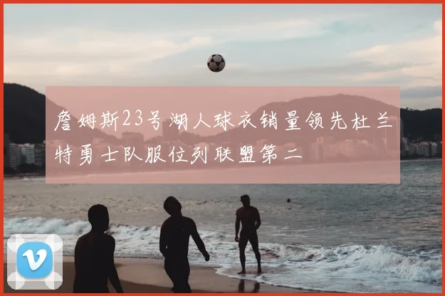 詹姆斯23号湖人球衣销量领先杜兰特勇士队服位列联盟第二