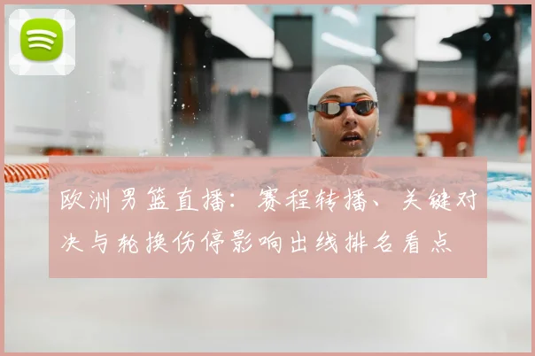 欧洲男篮直播：赛程转播、关键对决与轮换伤停影响出线排名看点