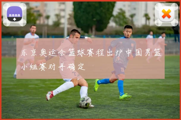 东京奥运会篮球赛程出炉中国男篮小组赛对手确定